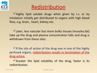 Redistribution 
Highly lipid soluble drugs when given by i.v. or by 
inhalation initially get distributed to organs with high blood 
flow, e.g. brain, heart, kidney etc. 
Later, less vascular but more bulky tissues (muscles,fat) 
take up the drug and plasma concentration falls and drug is 
withdrawn from these sites. 
If the site of action of the drug was in one of the highly 
perfused organs, redistribution results in termination of the 
drug action. 
Greater the lipid solubility of the drug, faster is its 
redistribution. 
02-12-2010 KLECOP, Nipani 7 
 