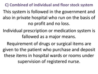 C) Combined of individual and floor stock system
This system is followed in the government and
also in private hospital who run on the basis of
no profit and no loss.
Individual prescription or medication system is
fallowed as a major means.
Requirement of drugs or surgical items are
given to the patient who purchase and deposit
these items in hospital wards or rooms under
supervision of registered nurse.
 