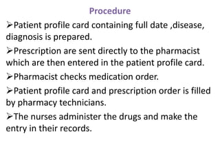 Procedure
Patient profile card containing full date ,disease,
diagnosis is prepared.
Prescription are sent directly to the pharmacist
which are then entered in the patient profile card.
Pharmacist checks medication order.
Patient profile card and prescription order is filled
by pharmacy technicians.
The nurses administer the drugs and make the
entry in their records.
 