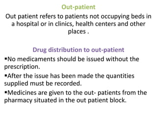 Out-patient
Out patient refers to patients not occupying beds in
a hospital or in clinics, health centers and other
places .
Drug distribution to out-patient
No medicaments should be issued without the
prescription.
After the issue has been made the quantities
supplied must be recorded.
Medicines are given to the out- patients from the
pharmacy situated in the out patient block.
 