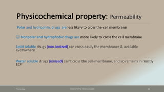 Physicochemical property: Permeability
Polar and hydrophilic drugs are less likely to cross the cell membrane
☺ Nonpolar and hydrophobic drugs are more likely to cross the cell membrane
Lipid soluble drugs (non-ionized) can cross easily the membranes & available
everywhere
Water soluble drugs (ionized) can’t cross the cell-membrane, and so remains in mostly
ECF
Pharamcology FAZAIA RUTH PFAU MEDICAL COLLEGES 26
 