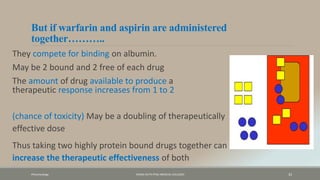 But if warfarin and aspirin are administered
together………..
They compete for binding on albumin.
May be 2 bound and 2 free of each drug
The amount of drug available to produce a
therapeutic response increases from 1 to 2
Pharamcology FAZAIA RUTH PFAU MEDICAL COLLEGES 33
(chance of toxicity) May be a doubling of therapeutically
effective dose
Thus taking two highly protein bound drugs together can
increase the therapeutic effectiveness of both
 