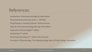 References:
Introductory clinical pharmacology by Sally.S.Roach
Pharmaceutical practice by Arthur .J. Winfield
Drug therapy in nursing by DianeS. Aschen brenner
Basic & clinical pharmacology Katzung 14 th edition
Lippincott’s pharmacology 6th edition.
Rang & Dale 9th edition
Clinical pharmacology 11th edition Peter Bennett
Principles of Pharmacology: The Pathophysiologic Basis of Drug Therapy, 2nd edition
Pharamcology FAZAIA RUTH PFAU MEDICAL COLLEGES 47
 