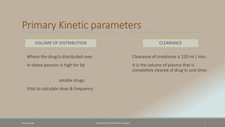 Primary Kinetic parameters
VOLUME OF DISTRIBUTION
Where the drug is distributed over.
In obese persons is high for fat
soluble drugs.
Vital to calculate dose & frequency
CLEARANCE
Clearance of creatinine is 120 ml / min.
It is the volume of plasma that is
completely cleared of drug in unit time.
Pharamcology FAZAIA RUTH PFAU MEDICAL COLLEGES 7
 