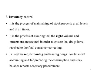3. Inventory control
• It is the process of maintaining of stock properly at all levels
and at all times.
• It is the process of assuring that the right volume and
movement are secured in order to ensure that drugs have
reached to the final consumer correcting.
• Is used for requisitioning and issuing drugs. For financial
accounting and for preparing the consumption and stock
balance reports necessary procurement.
10
 