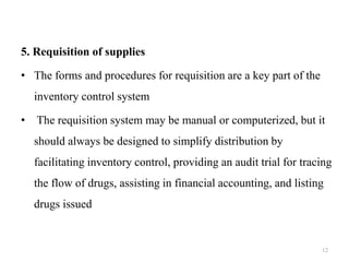 5. Requisition of supplies
• The forms and procedures for requisition are a key part of the
inventory control system
• The requisition system may be manual or computerized, but it
should always be designed to simplify distribution by
facilitating inventory control, providing an audit trial for tracing
the flow of drugs, assisting in financial accounting, and listing
drugs issued
12
 