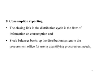 8. Consumption reporting
• The closing link in the distribution cycle is the flow of
information on consumption and
• Stock balances backs up the distribution system to the
procurement office for use in quantifying procurement needs.
15
 