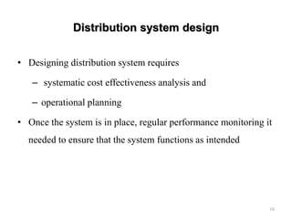 Distribution system design
• Designing distribution system requires
– systematic cost effectiveness analysis and
– operational planning
• Once the system is in place, regular performance monitoring it
needed to ensure that the system functions as intended
16
 