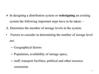  In designing a distribution system or redesigning an existing
system the following important steps have to be taken: -
A. Determine the member of storage levels in the system.
• Factors to consider in determining the number of storage level
are:
– Geographical factors
– Population, availability of storage space,
– staff, transport facilities, political and other resource
constraints
19
 