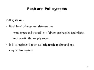 Push and Pull systems
Pull system: -
• Each level of a system determines
– what types and quantities of drugs are needed and places
orders with the supply source.
• It is sometimes known as independent demand or a
requisition system
21
 