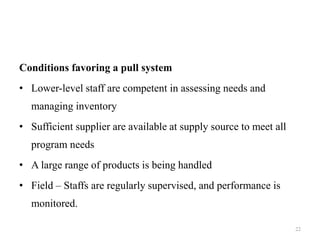Conditions favoring a pull system
• Lower-level staff are competent in assessing needs and
managing inventory
• Sufficient supplier are available at supply source to meet all
program needs
• A large range of products is being handled
• Field – Staffs are regularly supervised, and performance is
monitored.
22
 