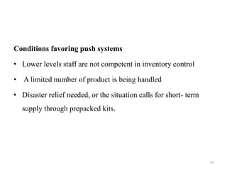 Conditions favoring push systems
• Lower levels staff are not competent in inventory control
• A limited number of product is being handled
• Disaster relief needed, or the situation calls for short- term
supply through prepacked kits.
24
 