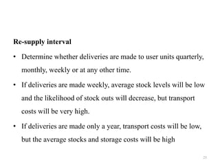 Re-supply interval
• Determine whether deliveries are made to user units quarterly,
monthly, weekly or at any other time.
• If deliveries are made weekly, average stock levels will be low
and the likelihood of stock outs will decrease, but transport
costs will be very high.
• If deliveries are made only a year, transport costs will be low,
but the average stocks and storage costs will be high
25
 