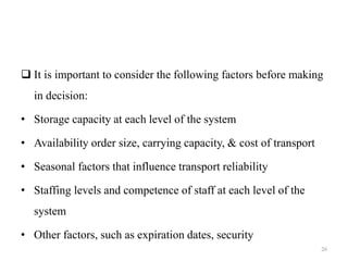  It is important to consider the following factors before making
in decision:
• Storage capacity at each level of the system
• Availability order size, carrying capacity, & cost of transport
• Seasonal factors that influence transport reliability
• Staffing levels and competence of staff at each level of the
system
• Other factors, such as expiration dates, security
26
 