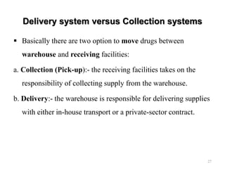 Delivery system versus Collection systems
 Basically there are two option to move drugs between
warehouse and receiving facilities:
a. Collection (Pick-up):- the receiving facilities takes on the
responsibility of collecting supply from the warehouse.
b. Delivery:- the warehouse is responsible for delivering supplies
with either in-house transport or a private-sector contract.
27
 