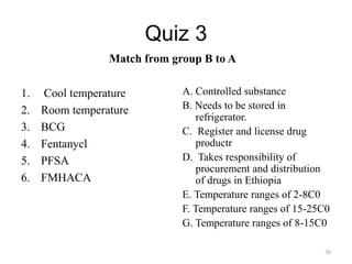 Quiz 3
Match from group B to A
1. Cool temperature
2. Room temperature
3. BCG
4. Fentanycl
5. PFSA
6. FMHACA
A. Controlled substance
B. Needs to be stored in
refrigerator.
C. Register and license drug
productr
D. Takes responsibility of
procurement and distribution
of drugs in Ethiopia
E. Temperature ranges of 2-8C0
F. Temperature ranges of 15-25C0
G. Temperature ranges of 8-15C0
30
 