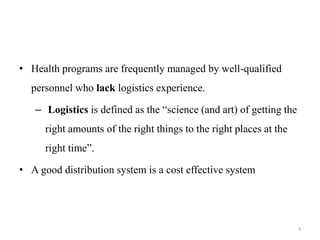 • Health programs are frequently managed by well-qualified
personnel who lack logistics experience.
– Logistics is defined as the “science (and art) of getting the
right amounts of the right things to the right places at the
right time”.
• A good distribution system is a cost effective system
4
 