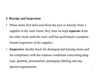 2. Receipt and inspection
• When items first delivered from the port or directly from a
supplier to the store room; they must be kept separate from
the other stock until the store staff has performed a complete
formal inspection of the supplies.
• Inspectors should check for damaged and missing items and
for compliance with the contract conditions concerning drug
type, quantity, presentation, packaging labeling and any
special requirements.
9
 