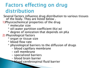 Several factors influence drug distribution to various tissues 
of the body. They are listed below . 
1)Physicochemical properties of the drug 
* molecular size 
* oilwater partition coefficient (Kow) 
* degree of ionization that depends on pKa 
2) Physiological factors 
* organ or tissue size 
* blood flow rate 
* physiological barriers to the diffusion of drugs 
- blood capillary membrane 
- cell membrane 
- specialized barriers 
- blood brain barrier 
- blood cerebrospinal fluid barrier 
 