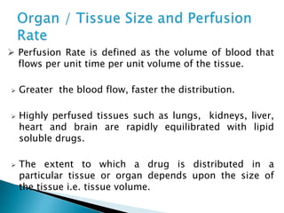  Perfusion Rate is defined as the volume of blood that 
flows per unit time per unit volume of the tissue. 
 Greater the blood flow, faster the distribution. 
 Highly perfused tissues such as lungs, kidneys, liver, 
heart and brain are rapidly equilibrated with lipid 
soluble drugs. 
 The extent to which a drug is distributed in a 
particular tissue or organ depends upon the size of 
the tissue i.e. tissue volume. 
 