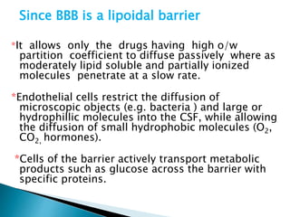 Since BBB is a lipoidal barrier 
*It allows only the drugs having high o/w 
partition coefficient to diffuse passively where as 
moderately lipid soluble and partially ionized 
molecules penetrate at a slow rate. 
*Endothelial cells restrict the diffusion of 
microscopic objects (e.g. bacteria ) and large or 
hydrophillic molecules into the CSF, while allowing 
the diffusion of small hydrophobic molecules (O2, 
CO2, hormones). 
*Cells of the barrier actively transport metabolic 
products such as glucose across the barrier with 
specific proteins. 
 
