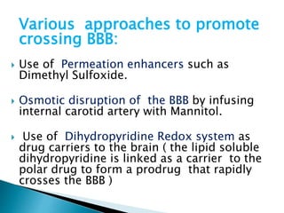 Various approaches to promote 
crossing BBB: 
 Use of Permeation enhancers such as 
Dimethyl Sulfoxide. 
 Osmotic disruption of the BBB by infusing 
internal carotid artery with Mannitol. 
 Use of Dihydropyridine Redox system as 
drug carriers to the brain ( the lipid soluble 
dihydropyridine is linked as a carrier to the 
polar drug to form a prodrug that rapidly 
crosses the BBB ) 
 
