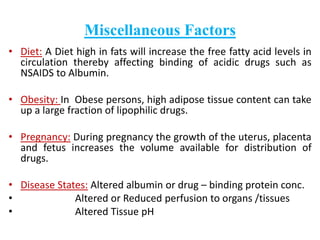 Miscellaneous Factors 
• Diet: A Diet high in fats will increase the free fatty acid levels in 
circulation thereby affecting binding of acidic drugs such as 
NSAIDS to Albumin. 
• Obesity: In Obese persons, high adipose tissue content can take 
up a large fraction of lipophilic drugs. 
• Pregnancy: During pregnancy the growth of the uterus, placenta 
and fetus increases the volume available for distribution of 
drugs. 
• Disease States: Altered albumin or drug – binding protein conc. 
• Altered or Reduced perfusion to organs /tissues 
• Altered Tissue pH 
 