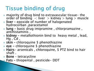  majority of drug bind to extravascular tissue- the 
order of binding -: liver > kidney > lung > muscle 
 liver – epoxide of number of halogenated 
hydrocorban ,paracetamol 
 lung – basic drug imipramine , chlorpramazine , 
antihistaminis , 
 kidney – metallothionin bind to heavy metal , lead, 
Hg , Cd , 
 skin – chloroquine $ phenothiazine 
 eye - chloroquine $ phenothiazine 
 Hairs- arsenicals , chloroquine, $ PTZ bind to hair 
shaft . 
 Bone – tetracycline 
 Fats – thiopental , pesticide- DDT 
 