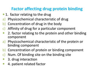 Factor affecting drug protein binding 
 1. factor relating to the drug 
a) Physicochemical characteristic of drug 
b) Concentration of drug in the body 
c) Affinity of drug for a particular component 
 2. factor relating to the protein and other binding 
component 
a) Physicochemical characteristic of the protein or 
binding component 
b) Concentration of protein or binding component 
c) Num. Of binding site on the binding site 
 3. drug interaction 
 4. patient related factor 
 