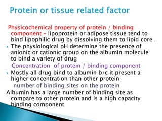 Physicochemical property of protein / binding 
component – lipoprotein or adipose tissue tend to 
bind lipophilic drug by dissolving them to lipid core . 
 The physiological pH determine the presence of 
anionic or cationic group on the albumin molecule 
to bind a variety of drug 
Concentration of protein / binding component 
 Mostly all drug bind to albumin b/c it present a 
higher concentration than other protein 
number of binding sites on the protein 
Albumin has a large number of binding site as 
compare to other protein and is a high capacity 
binding component 
 
