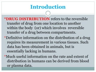Introduction 
*DRUG DISTRIBUTION refers to the reversible 
transfer of drug from one location to another 
within the body (or) which involves reversible 
transfer of a drug between compartments. 
*Definitive information on the distribution of a drug 
requires its measurement in various tissues. Such 
data has been obtained in animals, but is 
essentially lacking in humans. 
*Much useful information on the rate and extent of 
distribution in humans can be derived from blood 
or plasma data. 
 
