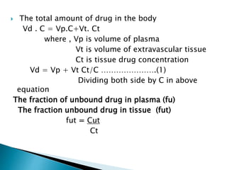  The total amount of drug in the body 
Vd . C = Vp.C+Vt. Ct 
where , Vp is volume of plasma 
Vt is volume of extravascular tissue 
Ct is tissue drug concentration 
Vd = Vp + Vt Ct/C ………………….(1) 
Dividing both side by C in above 
equation 
The fraction of unbound drug in plasma (fu) 
The fraction unbound drug in tissue (fut) 
fut = Cut 
Ct 
 