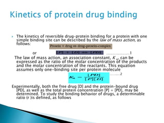  The kinetics of reversible drug–protein binding for a protein with one 
simple binding site can be described by the law of mass action, as 
follows: 
or ………………1 
The law of mass action, an association constant, K a, can be 
expressed as the ratio of the molar concentration of the products 
and the molar concentration of the reactants. This equation 
assumes only one-binding site per protein molecule 
……………………….…2 
Experimentally, both the free drug [D] and the protein-bound drug 
[PD], as well as the total protein concentration [P] + [PD], may be 
determined. To study the binding behavior of drugs, a determinable 
ratio (r )is defined, as follows 
 
