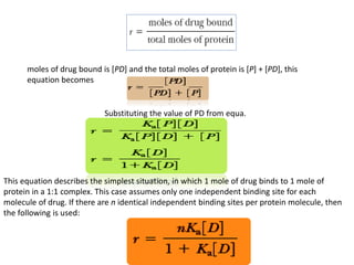 moles of drug bound is [PD] and the total moles of protein is [P] + [PD], this 
equation becomes 
Substituting the value of PD from equa. 
This equation describes the simplest situation, in which 1 mole of drug binds to 1 mole of 
protein in a 1:1 complex. This case assumes only one independent binding site for each 
molecule of drug. If there are n identical independent binding sites per protein molecule, then 
the following is used: 
 