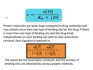 * 
Protein molecules are quite large compared to drug molecules and 
may contain more than one type of binding site for the drug. If there 
is more than one type of binding site and the drug binds 
independently on each binding site with its own association 
constant, then Equation 6 expands to 
The values for the association constants and the number of 
binding sites are obtained by various graphic methods. 
 