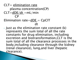 CLT= elimination rate 
plasma concentration(CP) 
CLT=dDE/dt =mL/min 
CP 
Elimination rate=dDE = CpClT 
dt 
• Just as the elimination rate constant (k) 
represents the sum total of all the rate 
constants for drug elimination, including 
excretion and biotransformation,CLT is the 
sum total of all the clearance processes in the 
body,including clearance through the kidney 
(renal clearance), lung,and liver (hepatic 
clearance). 
 