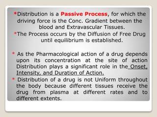 *Distribution is a Passive Process, for which the 
driving force is the Conc. Gradient between the 
blood and Extravascular Tissues. 
*The Process occurs by the Diffusion of Free Drug 
until equilibrium is established. 
* As the Pharmacological action of a drug depends 
upon its concentration at the site of action 
Distribution plays a significant role in the Onset, 
Intensity, and Duration of Action. 
* Distribution of a drug is not Uniform throughout 
the body because different tissues receive the 
drug from plasma at different rates and to 
different extents. 
 