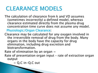 The calculation of clearance from k and VD assumes 
(sometimes incorrectly) a defined model, whereas 
clearance estimated directly from the plasma drug 
concentration time curve does not assume any model. 
Physiologic/Organ Clearance: 
Clearance may be calculated for any oxygen involved in 
the irreversible removal of drug from the body. Many 
organs in the body have the capacity for drug 
elimination, including drug excretion and 
biotransformation. 
Rate of elimination by an organ = 
Rate of presentation organ input – rate of extraction organ 
output 
= Q.C in-Q.C out 
 