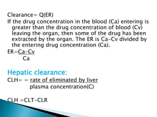 Clearance= Q(ER) 
If the drug concentration in the blood (Ca) entering is 
greater than the drug concentration of blood (Cv) 
leaving the organ, then some of the drug has been 
extracted by the organ. The ER is Ca-Cv divided by 
the entering drug concentration (Ca). 
ER=Ca-Cv 
Ca 
Hepatic clearance: 
CLH= = rate of eliminated by liver 
plasma concentration(C) 
CLH =CLT-CLR 
 