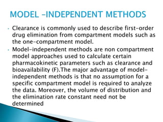 • Clearance is commonly used to describe first-order 
drug elimination from compartment models such as 
the one-compartment model. 
• Model-independent methods are non compartment 
model approaches used to calculate certain 
pharmacokinetic parameters such as clearance and 
bioavailability (F).The major advantage of model-independent 
methods is that no assumption for a 
specific compartment model is required to analyze 
the data. Moreover, the volume of distribution and 
the elimination rate constant need not be 
determined 
 