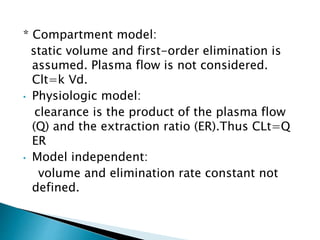 * Compartment model: 
static volume and first-order elimination is 
assumed. Plasma flow is not considered. 
Clt=k Vd. 
• Physiologic model: 
clearance is the product of the plasma flow 
(Q) and the extraction ratio (ER).Thus CLt=Q 
ER 
• Model independent: 
volume and elimination rate constant not 
defined. 
 