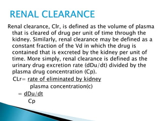 Renal clearance, Clr, is defined as the volume of plasma 
that is cleared of drug per unit of time through the 
kidney. Similarly, renal clearance may be defined as a 
constant fraction of the Vd in which the drug is 
contained that is excreted by the kidney per unit of 
time. More simply, renal clearance is defined as the 
urinary drug excretion rate (dDu/dt) divided by the 
plasma drug concentration (Cp). 
CLr= rate of eliminated by kidney 
plasma concentration(c) 
= dDu/dt 
Cp 
 