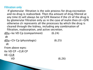 Filtration only 
If glomerular filtration is the sole process for drug excreation 
and no drug is reabsorbed. Then tha amount of drug filtered at 
any time (t) will always be cp*GFR likewise if the clr of the drug is 
by glomerular filtration only as in the case of inulin then clr=GFR 
otherwise clr represents all the processes by which the drug is 
cleared through the kidney, including any combination of 
filtration, reabsorption, and active secretion. 
dDu=ke VD Cp (compartment) (6.24) 
dt 
dDu=Clr Cp (physiologic) (6.25) 
dt 
From above eqns: 
Ke VD CP =CLR CP 
KE=CLR 
VD (6.26) 
 