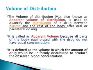 *The Volume of distribution (VD), also known as 
Apparent volume of distribution, is used to 
quantify the distribution of a drug between 
plasma and the rest of the body after oral or 
parenteral dosing. 
*It is called as Apparent Volume because all parts 
of the body equilibrated with the drug do not 
have equal concentration. 
*It is defined as the volume in which the amount of 
drug would be uniformly distributed to produce 
the observed blood concentration. 
 