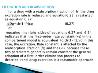 FILTRATION AND REABSORPTION: 
for a drug with a reabsorption fraction of fr, the drug 
excretion rate is reduced and equation6.25 is restarted 
as equation 6.27: 
dDu=clr(1-fr)cp (6.27) 
dt 
equating the right sides of equations 6.27 and 6.24 
indicates that the first-order rate constant (ke) in the 
compartment model is equivalent to clr(1-fr)/vd.in this 
case, the excretion. Rate constant is affected by the 
reabsorption fraction (fr) and the GFR because these 
two parameters generally remain constant the general 
adoption of a first-order elimination process to 
describe renal drug excretion is a reasonable approach. 
 