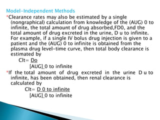 Model-Independent Methods 
*Clearance rates may also be estimated by a single 
(nongraphical) calculation from knowledge of the (AUG) 0 to 
infinite, the total amount of drug absorbed,FD0, and the 
total amount of drug excreted in the urine, D u to infinite. 
For example, if a single IV bolus drug injection is given to a 
patient and the (AUG) 0 to infinite is obtained from the 
plasma drug level-time curve, then total body clearance is 
estimated by 
Clt= Do 
[AUG] 0 to infinite 
*If the total amount of drug excreted in the urine D u to 
infinite, has been obtained, then renal clearance is 
calculated by 
Clt= D 0 to infinite 
[AUG] 0 to infinite 
 