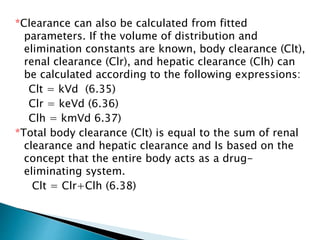 *Clearance can also be calculated from fitted 
parameters. If the volume of distribution and 
elimination constants are known, body clearance (Clt), 
renal clearance (Clr), and hepatic clearance (Clh) can 
be calculated according to the following expressions: 
Clt = kVd (6.35) 
Clr = keVd (6.36) 
Clh = kmVd 6.37) 
*Total body clearance (Clt) is equal to the sum of renal 
clearance and hepatic clearance and Is based on the 
concept that the entire body acts as a drug-eliminating 
system. 
Clt = Clr+Clh (6.38) 
 