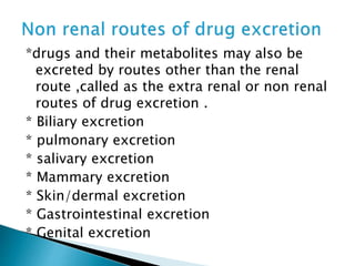 *drugs and their metabolites may also be 
excreted by routes other than the renal 
route ,called as the extra renal or non renal 
routes of drug excretion . 
* Biliary excretion 
* pulmonary excretion 
* salivary excretion 
* Mammary excretion 
* Skin/dermal excretion 
* Gastrointestinal excretion 
* Genital excretion 
 