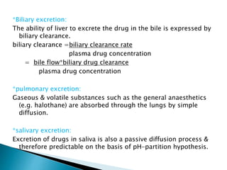 *Biliary excretion: 
The ability of liver to excrete the drug in the bile is expressed by 
biliary clearance. 
biliary clearance =biliary clearance rate 
plasma drug concentration 
= bile flow*biliary drug clearance 
plasma drug concentration 
*pulmonary excretion: 
Gaseous & volatile substances such as the general anaesthetics 
(e.g. halothane) are absorbed through the lungs by simple 
diffusion. 
*salivary excretion: 
Excretion of drugs in saliva is also a passive diffusion process & 
therefore predictable on the basis of pH-partition hypothesis. 
 