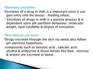 *Mammary excretion: 
*Excretion of a drug in milk is a important since it can 
gain entry into the breast – feeding infant. 
* Excretion of drugs in milk is a passive process & is 
dependent upon pH-partition behaviour, molecular 
weight, lipid solubility & degree of ionisation. 
*Skin/dermal excretion : 
*Drugs excreted through the skin via sweat also follow 
pH-partition hypothesis. 
*compounds such as benzoic acid , salicylic acid , 
alcohol & antipyrine & heavy metals like lead , mercury 
& arsenic are excreted in sweat. 
 
